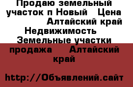 Продаю земельный участок п.Новый › Цена ­ 600 000 - Алтайский край Недвижимость » Земельные участки продажа   . Алтайский край